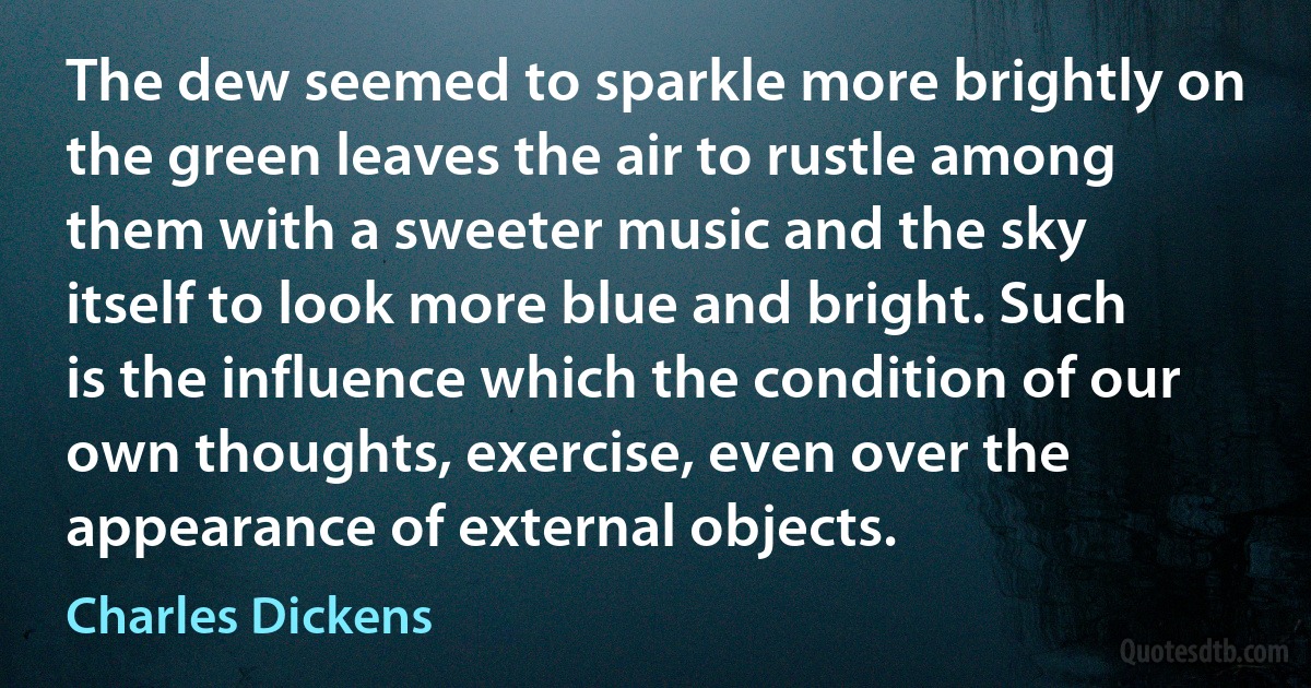 The dew seemed to sparkle more brightly on the green leaves the air to rustle among them with a sweeter music and the sky itself to look more blue and bright. Such is the influence which the condition of our own thoughts, exercise, even over the appearance of external objects. (Charles Dickens)