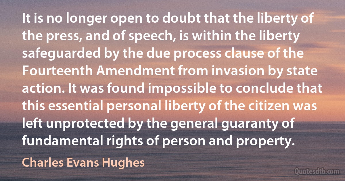 It is no longer open to doubt that the liberty of the press, and of speech, is within the liberty safeguarded by the due process clause of the Fourteenth Amendment from invasion by state action. It was found impossible to conclude that this essential personal liberty of the citizen was left unprotected by the general guaranty of fundamental rights of person and property. (Charles Evans Hughes)