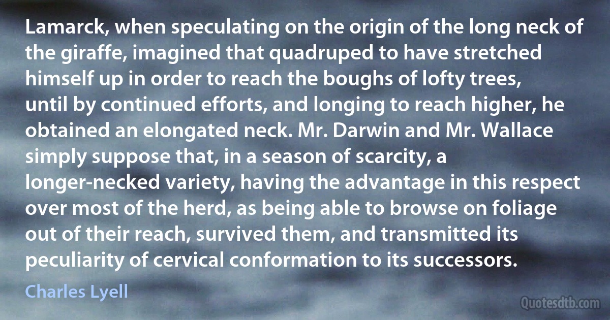 Lamarck, when speculating on the origin of the long neck of the giraffe, imagined that quadruped to have stretched himself up in order to reach the boughs of lofty trees, until by continued efforts, and longing to reach higher, he obtained an elongated neck. Mr. Darwin and Mr. Wallace simply suppose that, in a season of scarcity, a longer-necked variety, having the advantage in this respect over most of the herd, as being able to browse on foliage out of their reach, survived them, and transmitted its peculiarity of cervical conformation to its successors. (Charles Lyell)