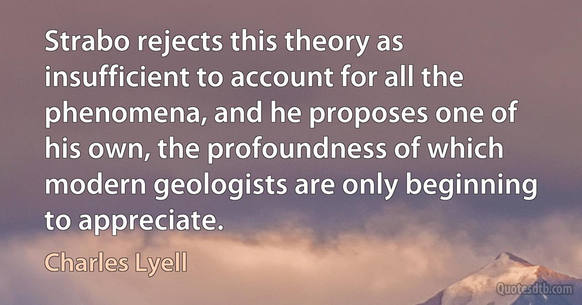 Strabo rejects this theory as insufficient to account for all the phenomena, and he proposes one of his own, the profoundness of which modern geologists are only beginning to appreciate. (Charles Lyell)