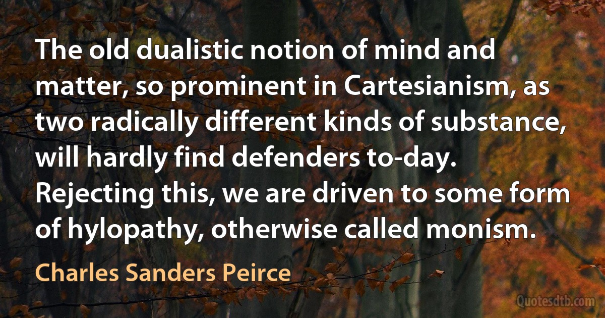 The old dualistic notion of mind and matter, so prominent in Cartesianism, as two radically different kinds of substance, will hardly find defenders to-day. Rejecting this, we are driven to some form of hylopathy, otherwise called monism. (Charles Sanders Peirce)