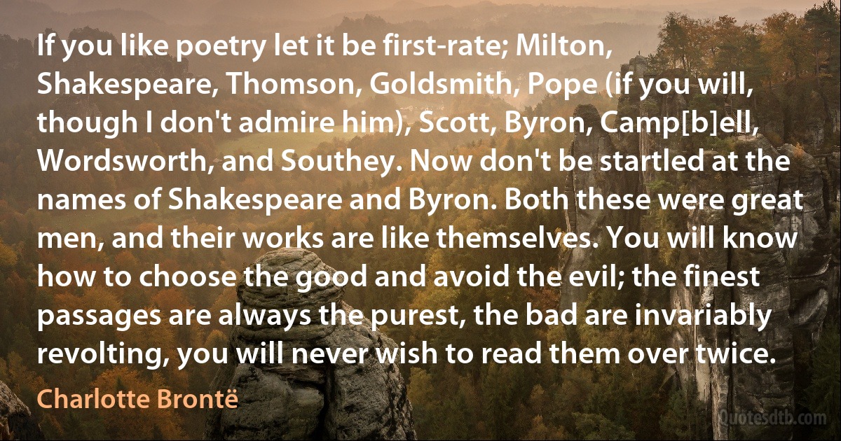 If you like poetry let it be first-rate; Milton, Shakespeare, Thomson, Goldsmith, Pope (if you will, though I don't admire him), Scott, Byron, Camp[b]ell, Wordsworth, and Southey. Now don't be startled at the names of Shakespeare and Byron. Both these were great men, and their works are like themselves. You will know how to choose the good and avoid the evil; the finest passages are always the purest, the bad are invariably revolting, you will never wish to read them over twice. (Charlotte Brontë)