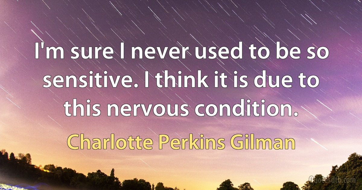 I'm sure I never used to be so sensitive. I think it is due to this nervous condition. (Charlotte Perkins Gilman)