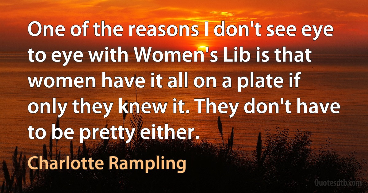 One of the reasons I don't see eye to eye with Women's Lib is that women have it all on a plate if only they knew it. They don't have to be pretty either. (Charlotte Rampling)