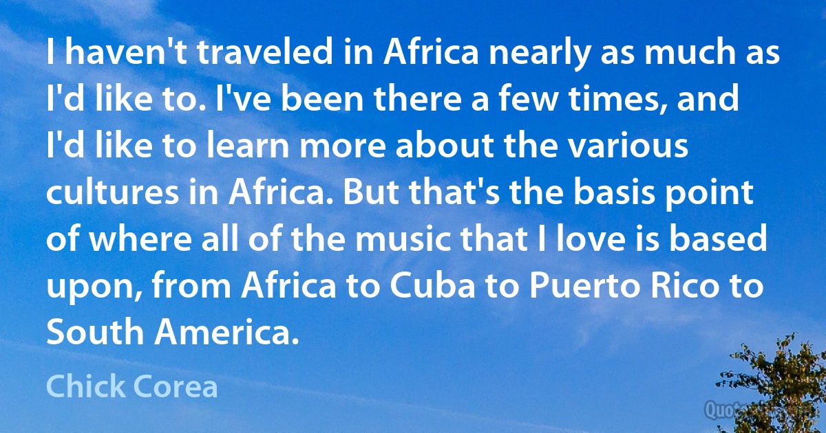 I haven't traveled in Africa nearly as much as I'd like to. I've been there a few times, and I'd like to learn more about the various cultures in Africa. But that's the basis point of where all of the music that I love is based upon, from Africa to Cuba to Puerto Rico to South America. (Chick Corea)