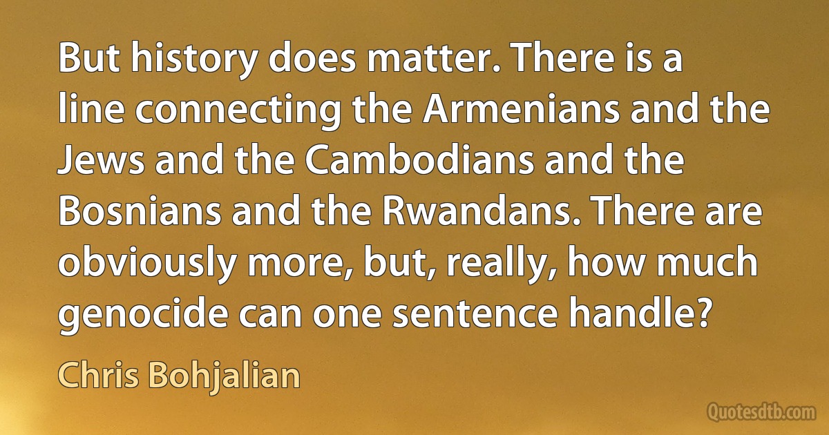 But history does matter. There is a line connecting the Armenians and the Jews and the Cambodians and the Bosnians and the Rwandans. There are obviously more, but, really, how much genocide can one sentence handle? (Chris Bohjalian)