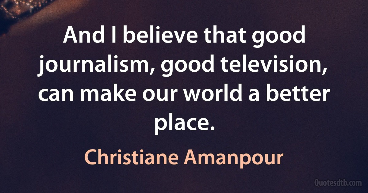 And I believe that good journalism, good television, can make our world a better place. (Christiane Amanpour)