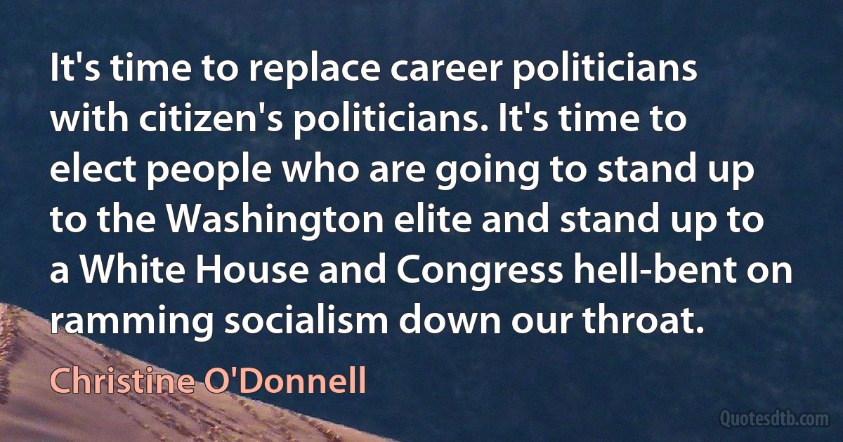 It's time to replace career politicians with citizen's politicians. It's time to elect people who are going to stand up to the Washington elite and stand up to a White House and Congress hell-bent on ramming socialism down our throat. (Christine O'Donnell)