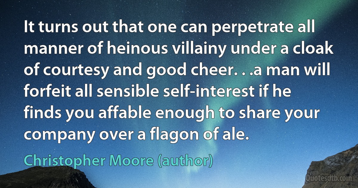 It turns out that one can perpetrate all manner of heinous villainy under a cloak of courtesy and good cheer. . .a man will forfeit all sensible self-interest if he finds you affable enough to share your company over a flagon of ale. (Christopher Moore (author))