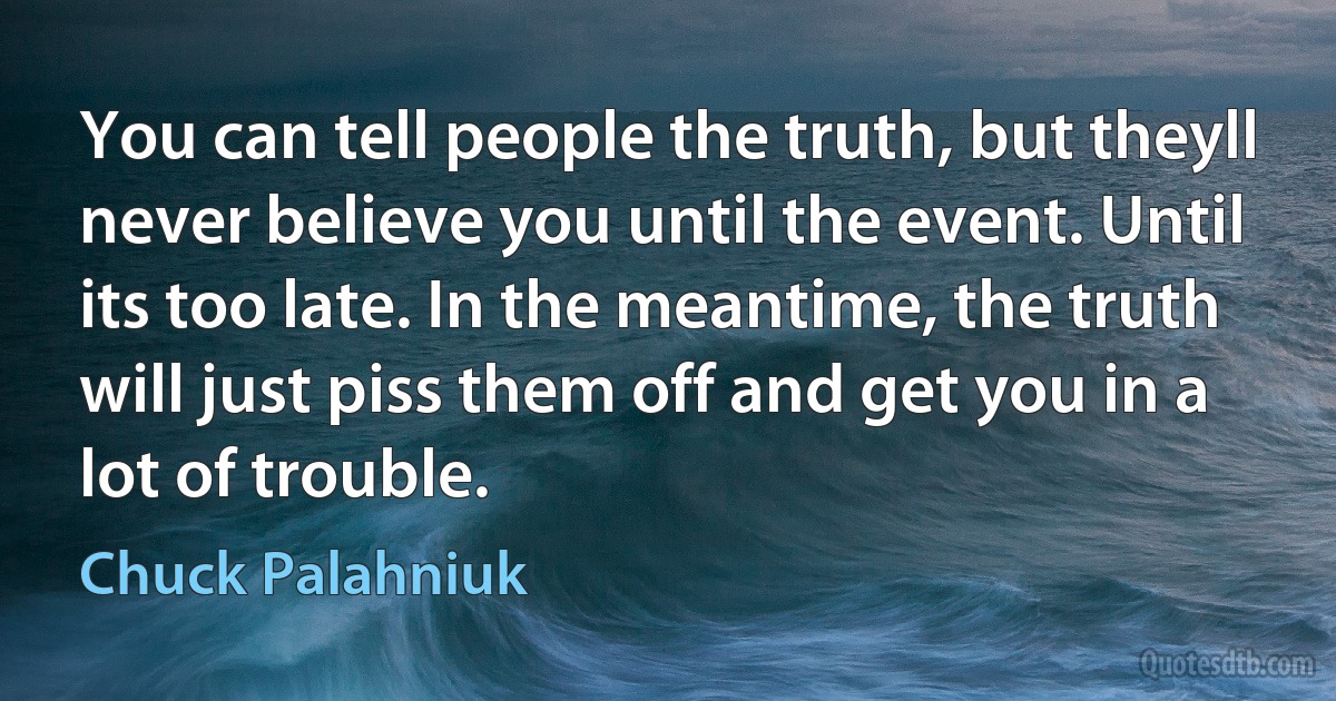 You can tell people the truth, but theyll never believe you until the event. Until its too late. In the meantime, the truth will just piss them off and get you in a lot of trouble. (Chuck Palahniuk)