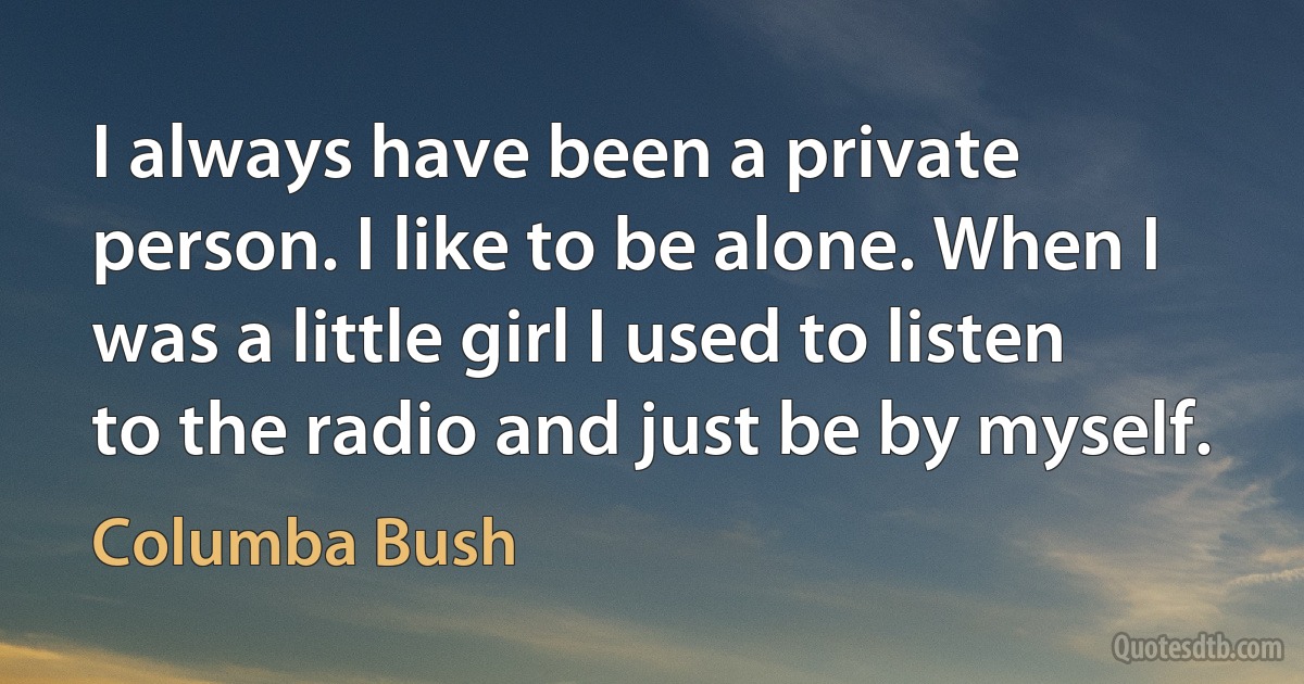 I always have been a private person. I like to be alone. When I was a little girl I used to listen to the radio and just be by myself. (Columba Bush)