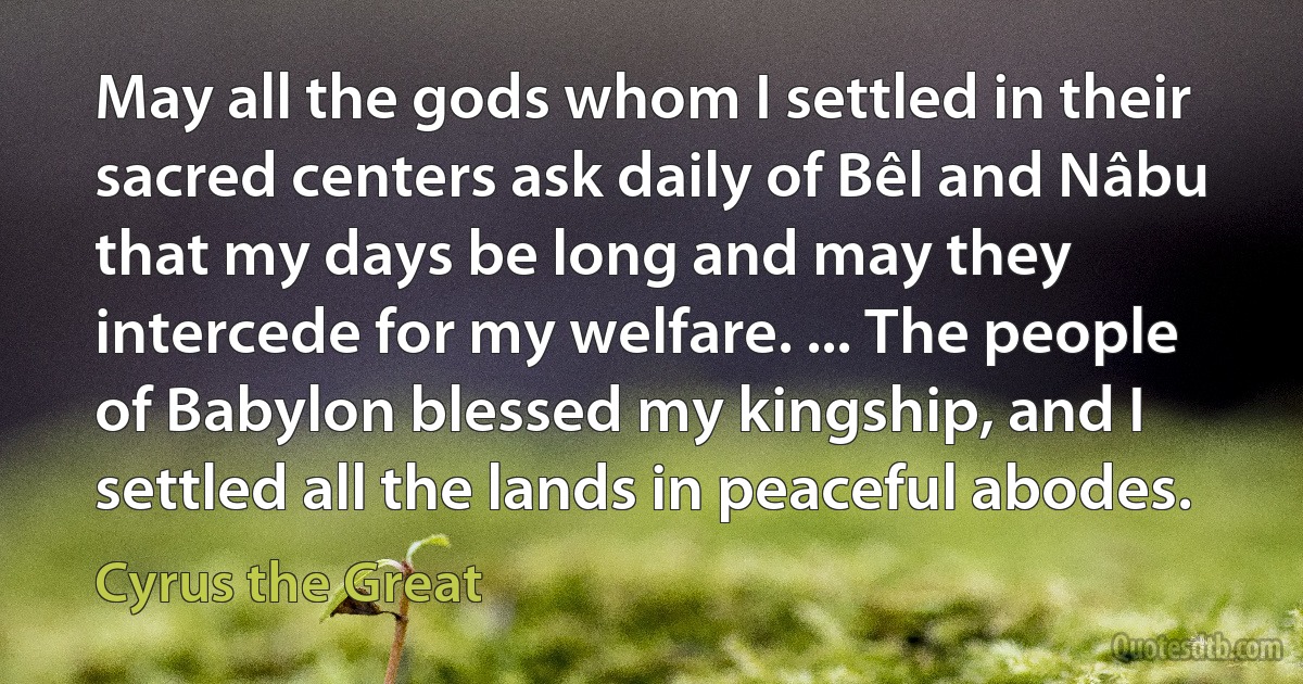 May all the gods whom I settled in their sacred centers ask daily of Bêl and Nâbu that my days be long and may they intercede for my welfare. ... The people of Babylon blessed my kingship, and I settled all the lands in peaceful abodes. (Cyrus the Great)