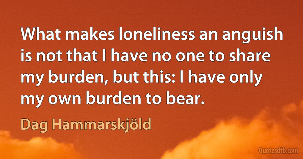 What makes loneliness an anguish is not that I have no one to share my burden, but this: I have only my own burden to bear. (Dag Hammarskjöld)