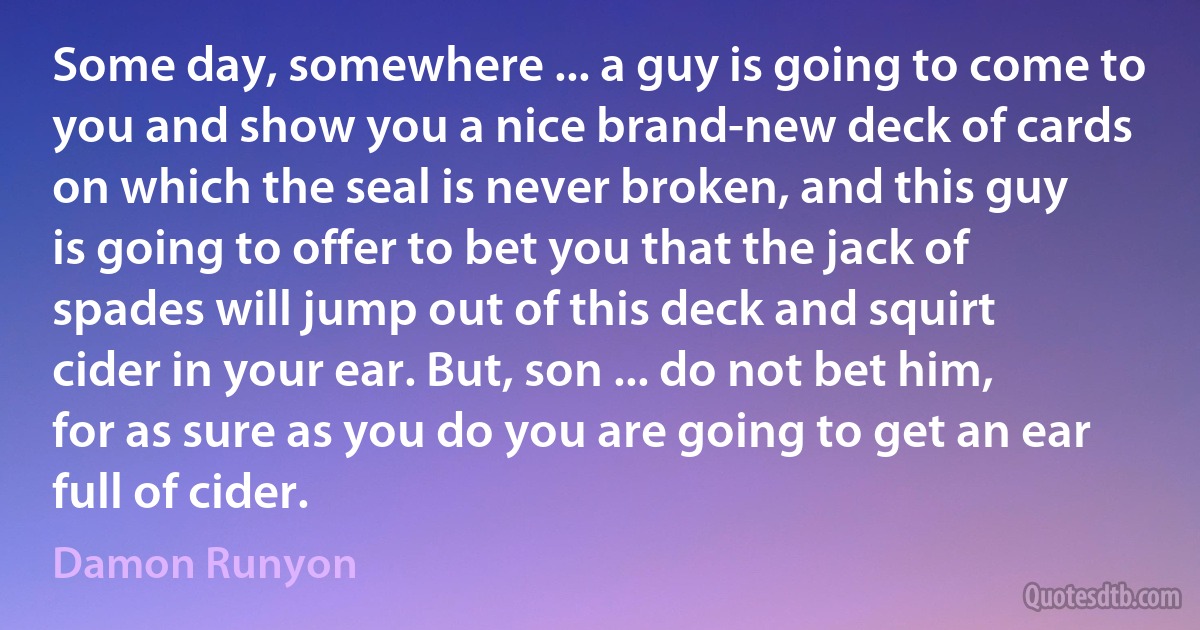 Some day, somewhere ... a guy is going to come to you and show you a nice brand-new deck of cards on which the seal is never broken, and this guy is going to offer to bet you that the jack of spades will jump out of this deck and squirt cider in your ear. But, son ... do not bet him, for as sure as you do you are going to get an ear full of cider. (Damon Runyon)