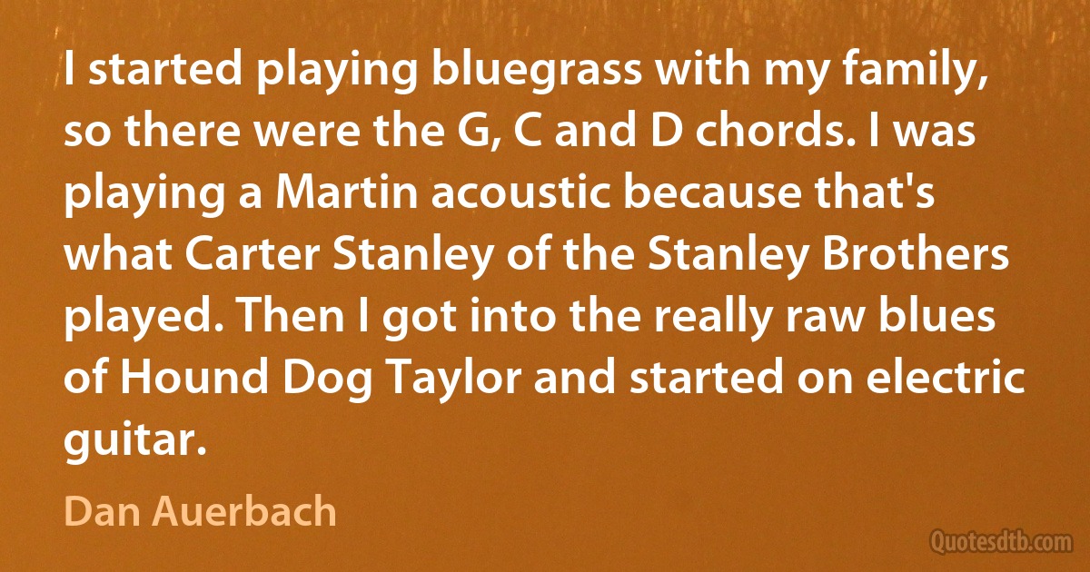 I started playing bluegrass with my family, so there were the G, C and D chords. I was playing a Martin acoustic because that's what Carter Stanley of the Stanley Brothers played. Then I got into the really raw blues of Hound Dog Taylor and started on electric guitar. (Dan Auerbach)