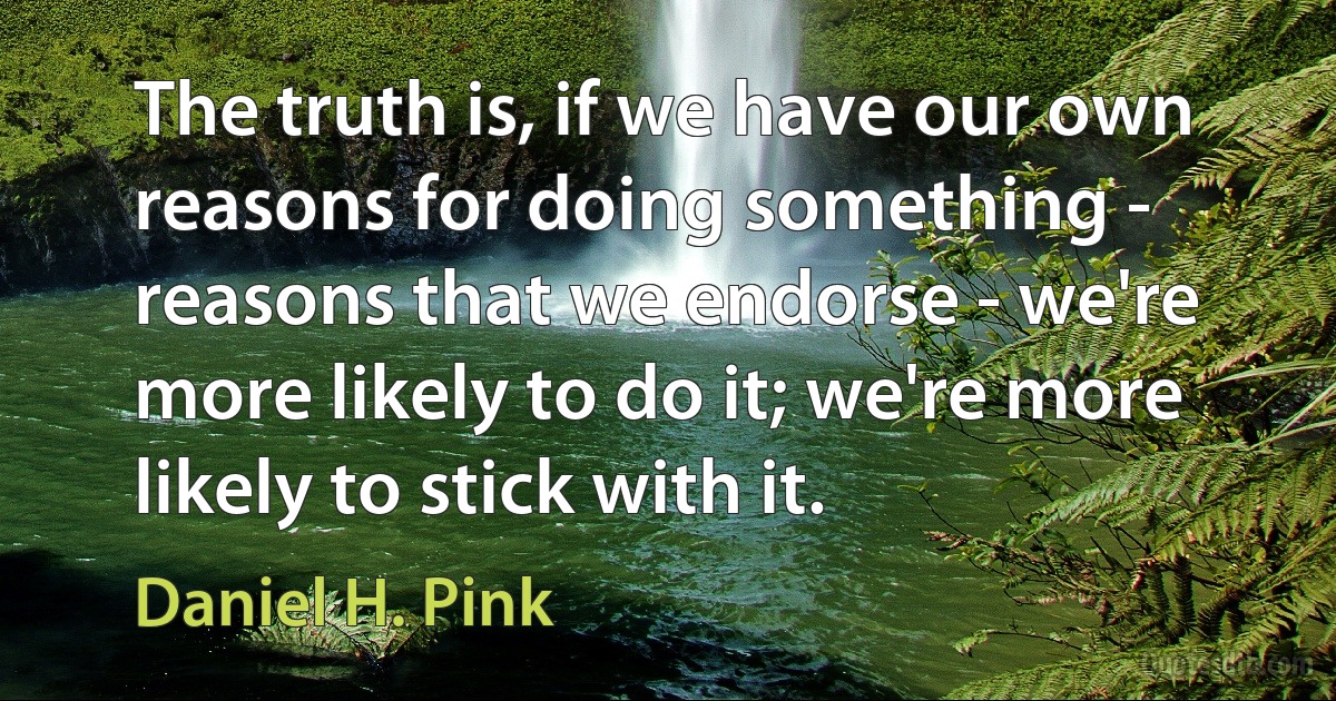 The truth is, if we have our own reasons for doing something - reasons that we endorse - we're more likely to do it; we're more likely to stick with it. (Daniel H. Pink)