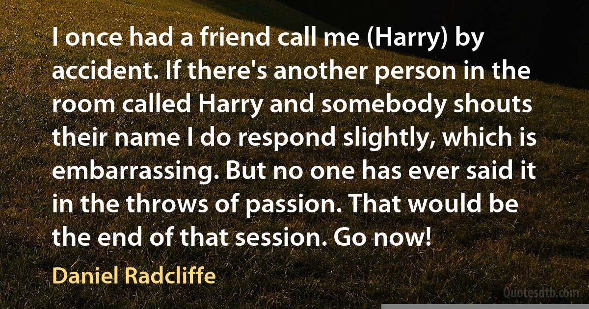 I once had a friend call me (Harry) by accident. If there's another person in the room called Harry and somebody shouts their name I do respond slightly, which is embarrassing. But no one has ever said it in the throws of passion. That would be the end of that session. Go now! (Daniel Radcliffe)