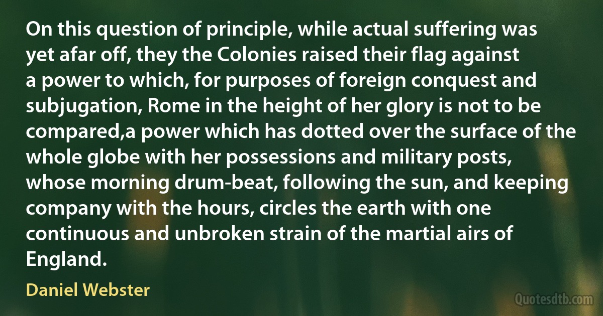 On this question of principle, while actual suffering was yet afar off, they the Colonies raised their flag against a power to which, for purposes of foreign conquest and subjugation, Rome in the height of her glory is not to be compared,a power which has dotted over the surface of the whole globe with her possessions and military posts, whose morning drum-beat, following the sun, and keeping company with the hours, circles the earth with one continuous and unbroken strain of the martial airs of England. (Daniel Webster)