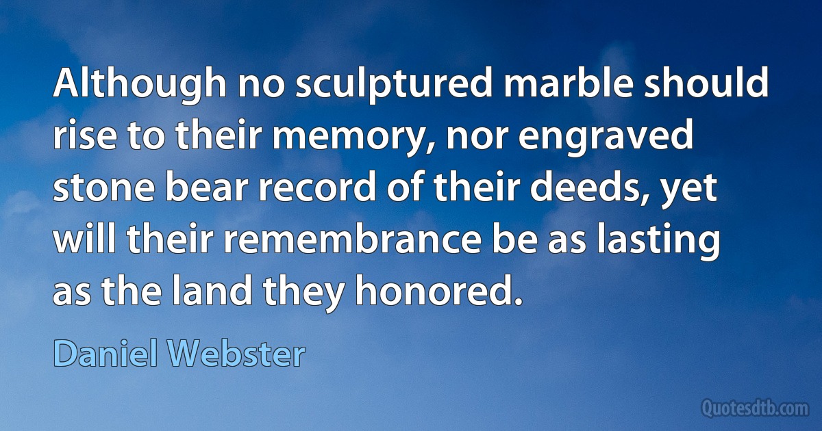 Although no sculptured marble should rise to their memory, nor engraved stone bear record of their deeds, yet will their remembrance be as lasting as the land they honored. (Daniel Webster)