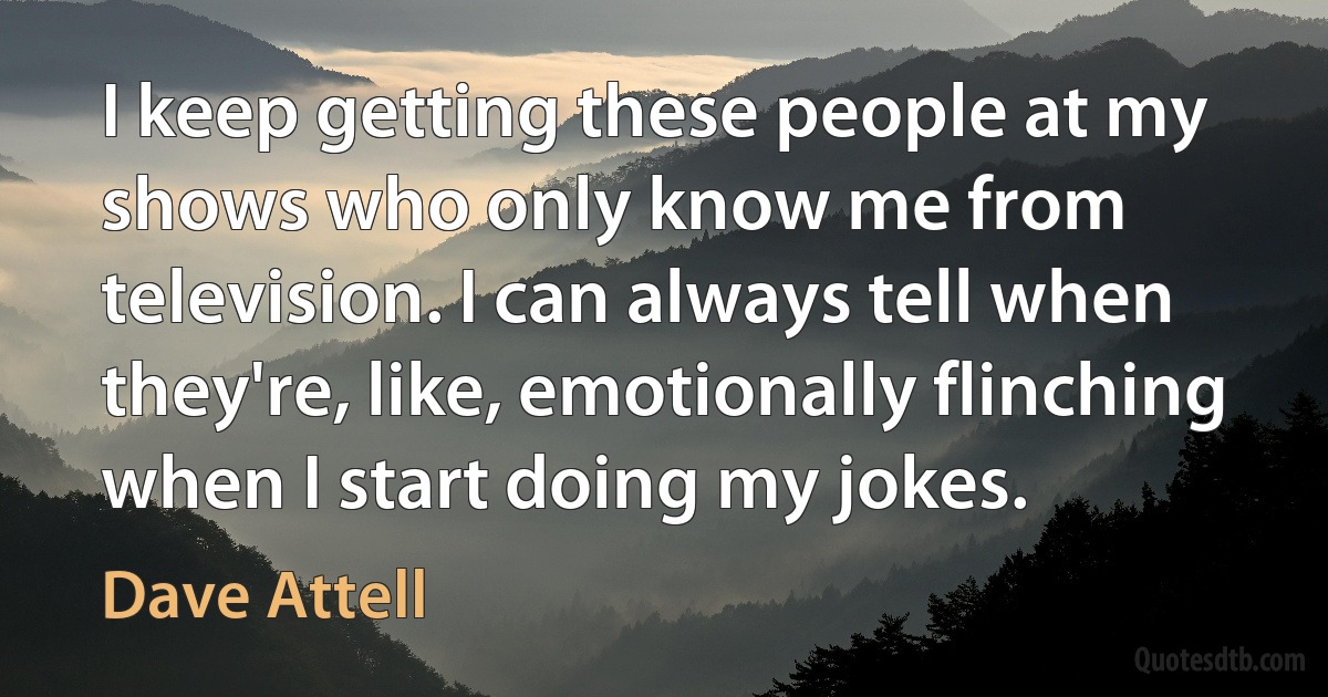 I keep getting these people at my shows who only know me from television. I can always tell when they're, like, emotionally flinching when I start doing my jokes. (Dave Attell)