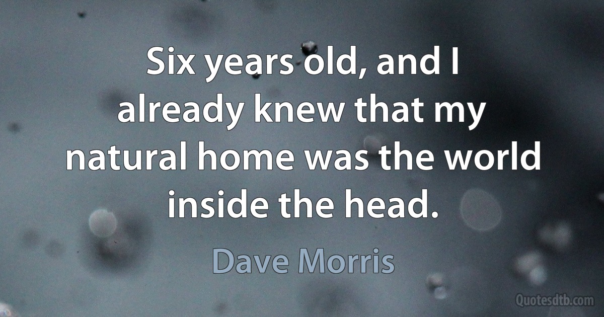 Six years old, and I already knew that my natural home was the world inside the head. (Dave Morris)