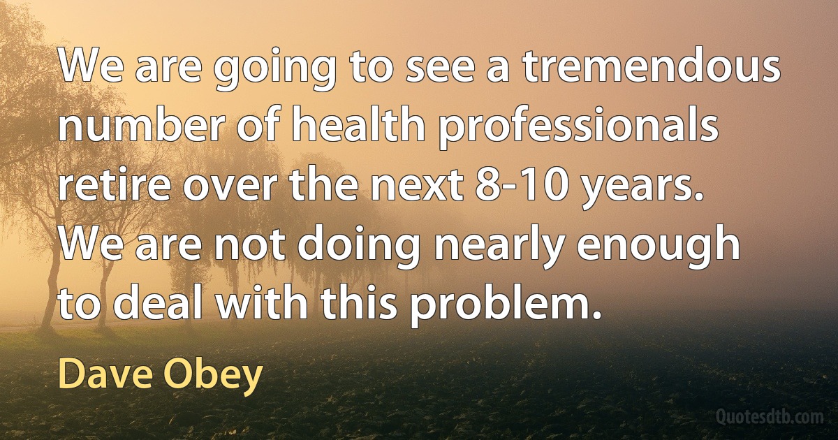 We are going to see a tremendous number of health professionals retire over the next 8-10 years. We are not doing nearly enough to deal with this problem. (Dave Obey)