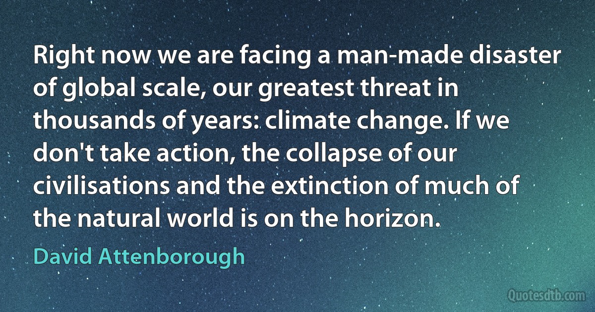 Right now we are facing a man-made disaster of global scale, our greatest threat in thousands of years: climate change. If we don't take action, the collapse of our civilisations and the extinction of much of the natural world is on the horizon. (David Attenborough)