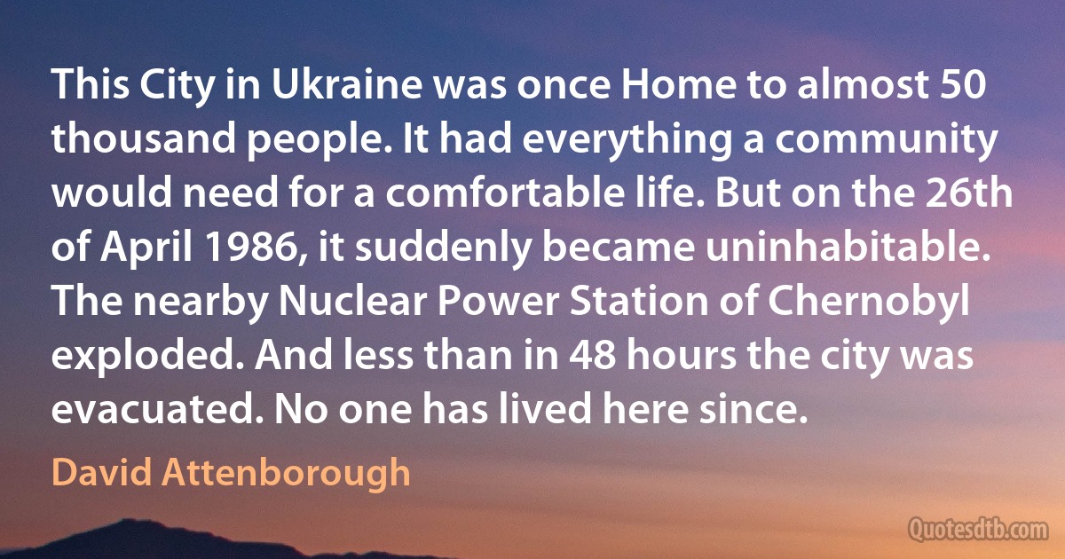 This City in Ukraine was once Home to almost 50 thousand people. It had everything a community would need for a comfortable life. But on the 26th of April 1986, it suddenly became uninhabitable. The nearby Nuclear Power Station of Chernobyl exploded. And less than in 48 hours the city was evacuated. No one has lived here since. (David Attenborough)