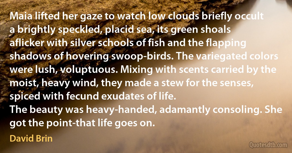 Maia lifted her gaze to watch low clouds briefly occult a brightly speckled, placid sea, its green shoals aflicker with silver schools of fish and the flapping shadows of hovering swoop-birds. The variegated colors were lush, voluptuous. Mixing with scents carried by the moist, heavy wind, they made a stew for the senses, spiced with fecund exudates of life.
The beauty was heavy-handed, adamantly consoling. She got the point-that life goes on. (David Brin)