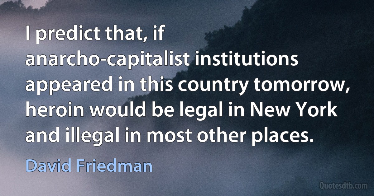 I predict that, if anarcho-capitalist institutions appeared in this country tomorrow, heroin would be legal in New York and illegal in most other places. (David Friedman)