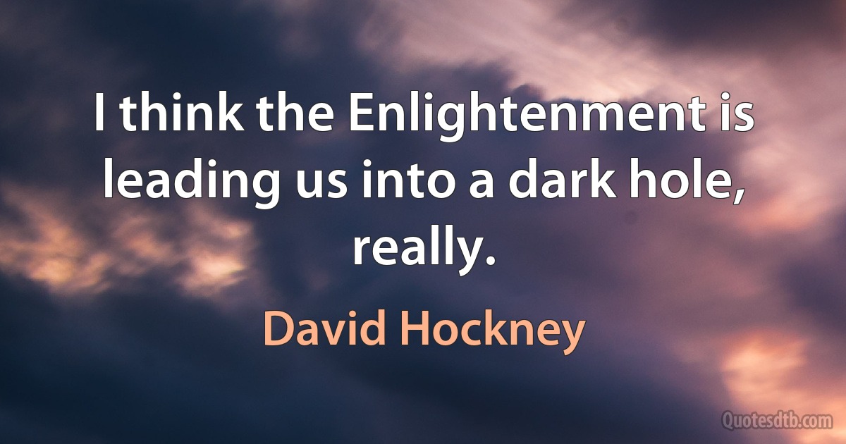 I think the Enlightenment is leading us into a dark hole, really. (David Hockney)