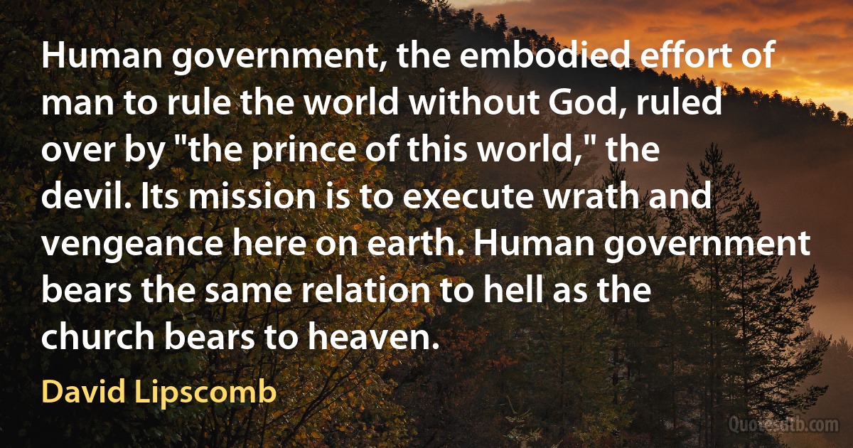 Human government, the embodied effort of man to rule the world without God, ruled over by "the prince of this world," the devil. Its mission is to execute wrath and vengeance here on earth. Human government bears the same relation to hell as the church bears to heaven. (David Lipscomb)