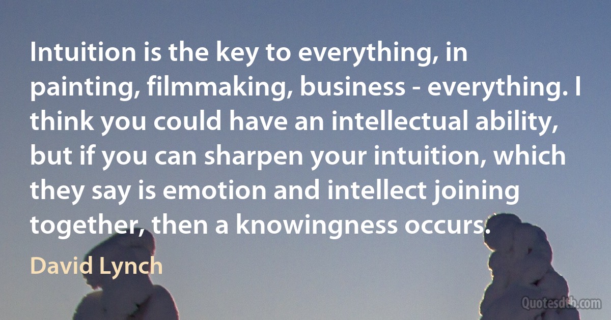 Intuition is the key to everything, in painting, filmmaking, business - everything. I think you could have an intellectual ability, but if you can sharpen your intuition, which they say is emotion and intellect joining together, then a knowingness occurs. (David Lynch)