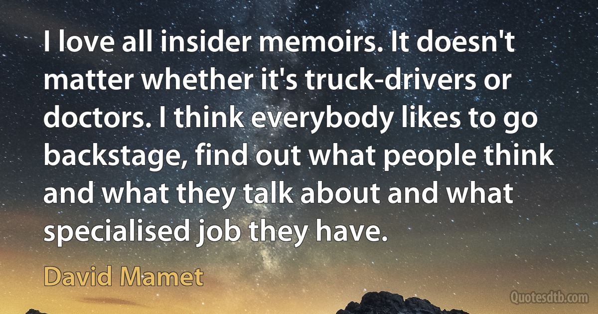 I love all insider memoirs. It doesn't matter whether it's truck-drivers or doctors. I think everybody likes to go backstage, find out what people think and what they talk about and what specialised job they have. (David Mamet)