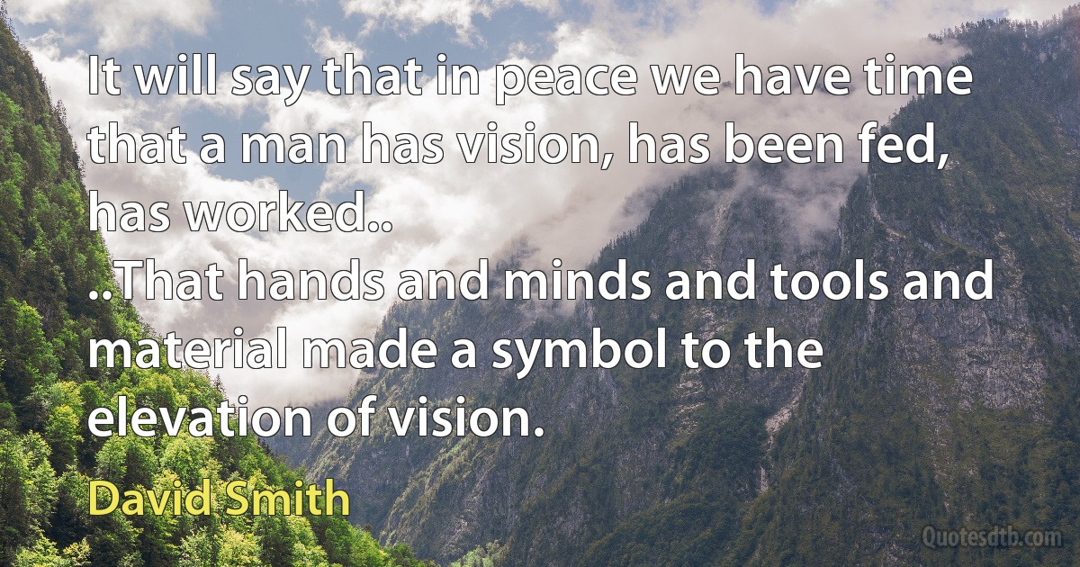 It will say that in peace we have time that a man has vision, has been fed, has worked..
..That hands and minds and tools and material made a symbol to the elevation of vision. (David Smith)