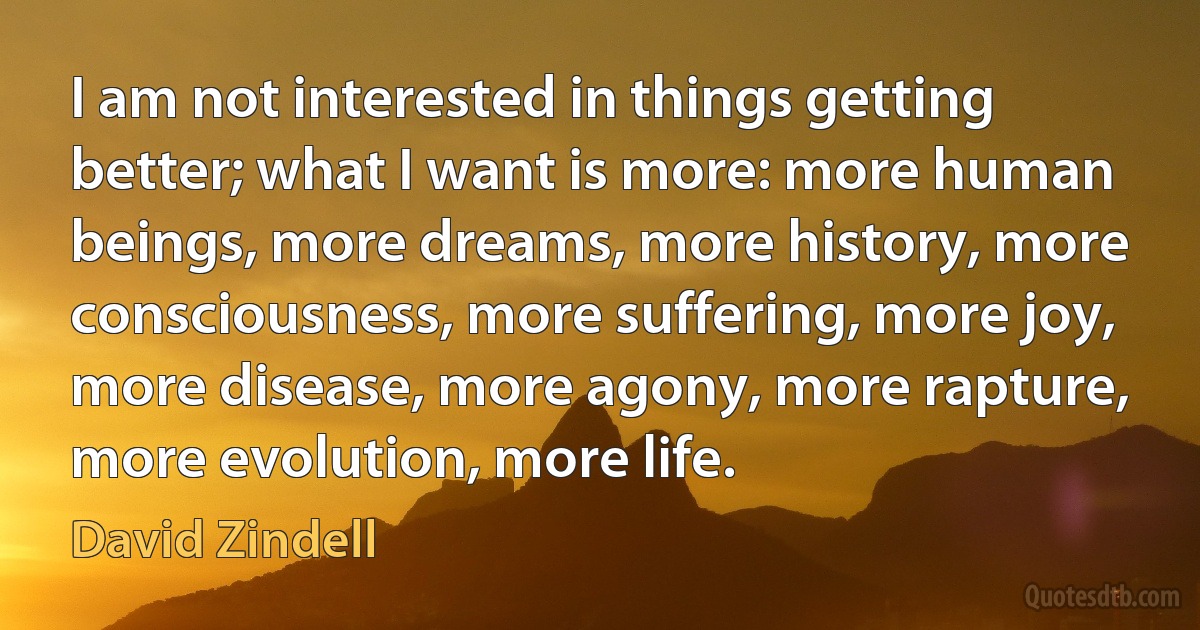 I am not interested in things getting better; what I want is more: more human beings, more dreams, more history, more consciousness, more suffering, more joy, more disease, more agony, more rapture, more evolution, more life. (David Zindell)