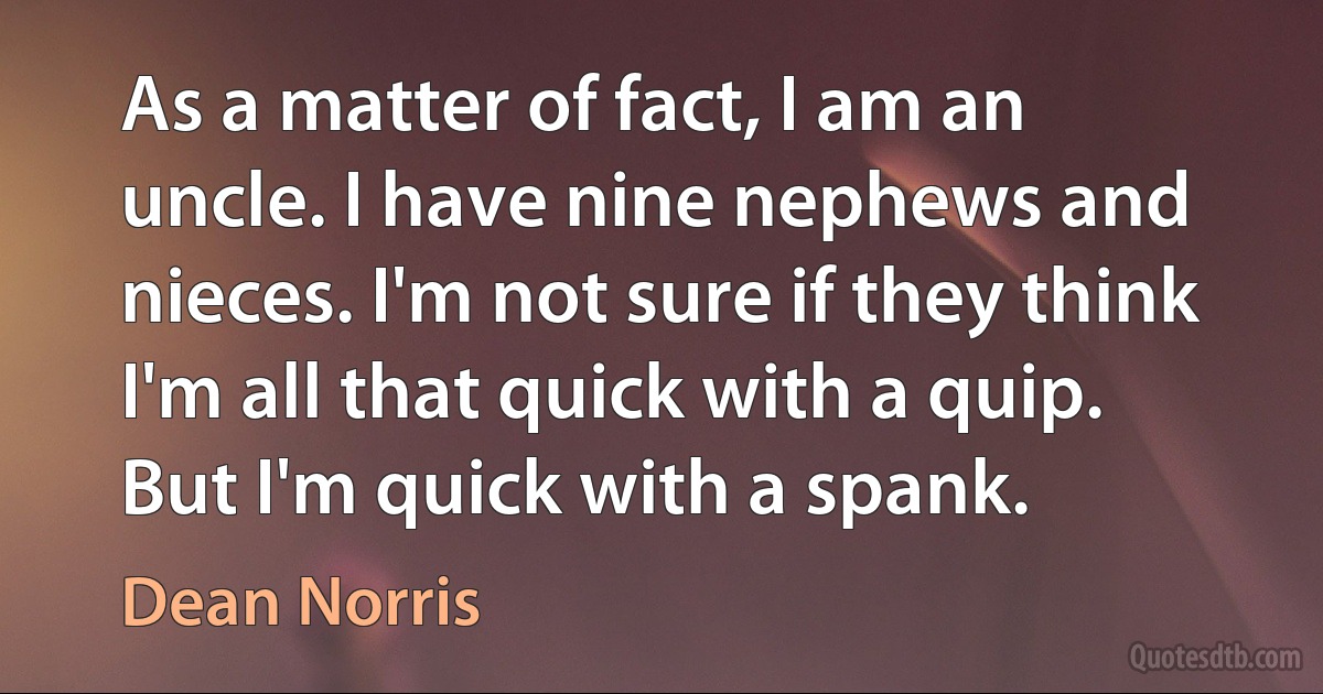 As a matter of fact, I am an uncle. I have nine nephews and nieces. I'm not sure if they think I'm all that quick with a quip. But I'm quick with a spank. (Dean Norris)