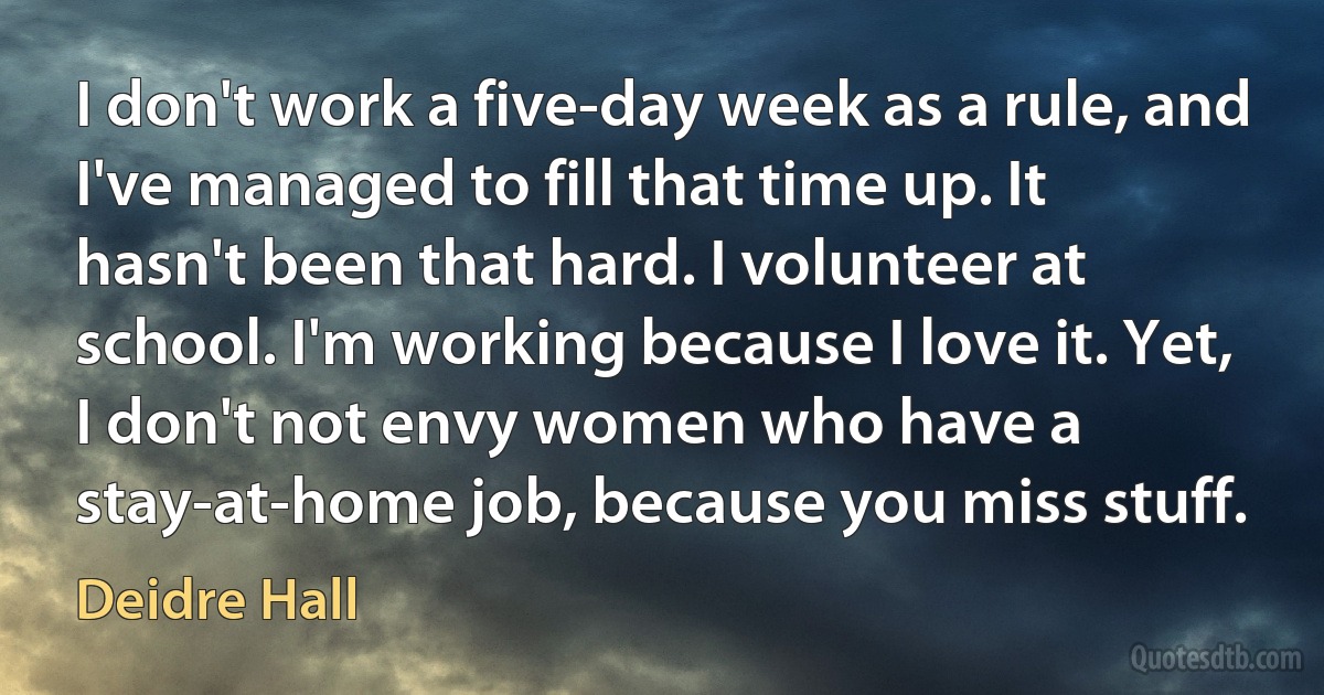 I don't work a five-day week as a rule, and I've managed to fill that time up. It hasn't been that hard. I volunteer at school. I'm working because I love it. Yet, I don't not envy women who have a stay-at-home job, because you miss stuff. (Deidre Hall)