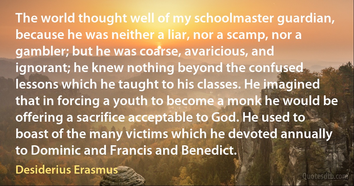 The world thought well of my schoolmaster guardian, because he was neither a liar, nor a scamp, nor a gambler; but he was coarse, avaricious, and ignorant; he knew nothing beyond the confused lessons which he taught to his classes. He imagined that in forcing a youth to become a monk he would be offering a sacrifice acceptable to God. He used to boast of the many victims which he devoted annually to Dominic and Francis and Benedict. (Desiderius Erasmus)