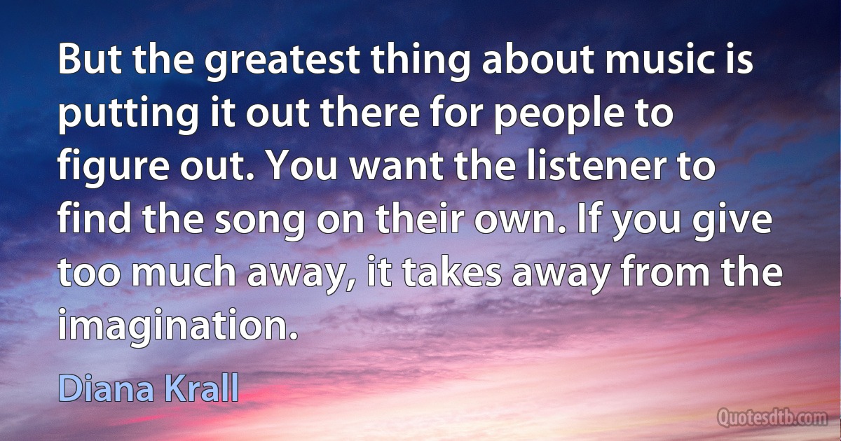 But the greatest thing about music is putting it out there for people to figure out. You want the listener to find the song on their own. If you give too much away, it takes away from the imagination. (Diana Krall)