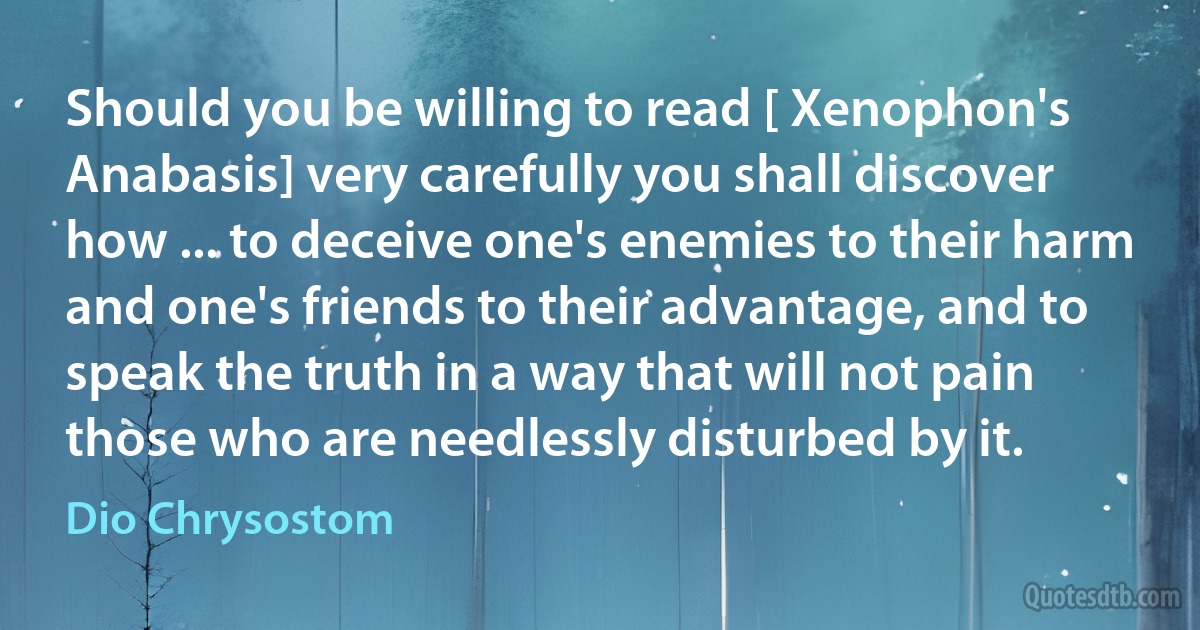 Should you be willing to read [ Xenophon's Anabasis] very carefully you shall discover how ... to deceive one's enemies to their harm and one's friends to their advantage, and to speak the truth in a way that will not pain those who are needlessly disturbed by it. (Dio Chrysostom)