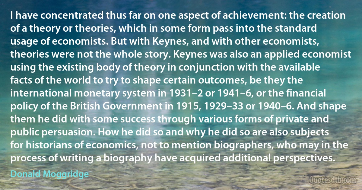 I have concentrated thus far on one aspect of achievement: the creation of a theory or theories, which in some form pass into the standard usage of economists. But with Keynes, and with other economists, theories were not the whole story. Keynes was also an applied economist using the existing body of theory in conjunction with the available facts of the world to try to shape certain outcomes, be they the international monetary system in 1931–2 or 1941–6, or the financial policy of the British Government in 1915, 1929–33 or 1940–6. And shape them he did with some success through various forms of private and public persuasion. How he did so and why he did so are also subjects for historians of economics, not to mention biographers, who may in the process of writing a biography have acquired additional perspectives. (Donald Moggridge)