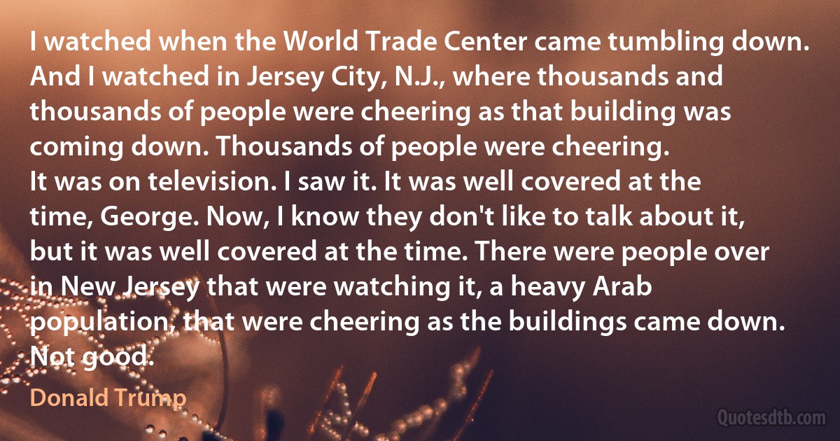 I watched when the World Trade Center came tumbling down. And I watched in Jersey City, N.J., where thousands and thousands of people were cheering as that building was coming down. Thousands of people were cheering.
It was on television. I saw it. It was well covered at the time, George. Now, I know they don't like to talk about it, but it was well covered at the time. There were people over in New Jersey that were watching it, a heavy Arab population, that were cheering as the buildings came down. Not good. (Donald Trump)