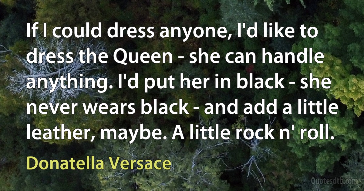 If I could dress anyone, I'd like to dress the Queen - she can handle anything. I'd put her in black - she never wears black - and add a little leather, maybe. A little rock n' roll. (Donatella Versace)