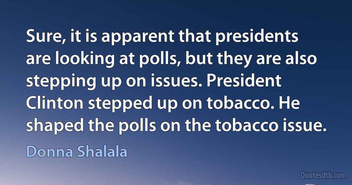 Sure, it is apparent that presidents are looking at polls, but they are also stepping up on issues. President Clinton stepped up on tobacco. He shaped the polls on the tobacco issue. (Donna Shalala)