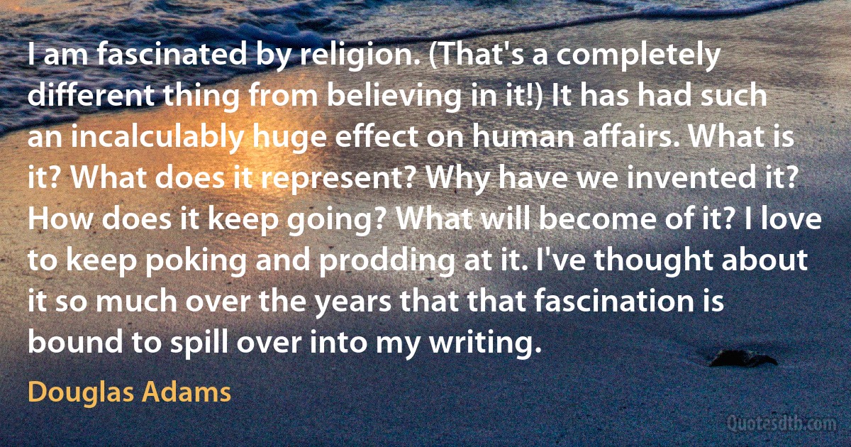 I am fascinated by religion. (That's a completely different thing from believing in it!) It has had such an incalculably huge effect on human affairs. What is it? What does it represent? Why have we invented it? How does it keep going? What will become of it? I love to keep poking and prodding at it. I've thought about it so much over the years that that fascination is bound to spill over into my writing. (Douglas Adams)