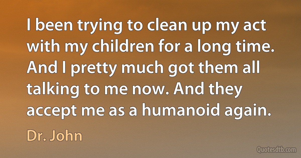 I been trying to clean up my act with my children for a long time. And I pretty much got them all talking to me now. And they accept me as a humanoid again. (Dr. John)