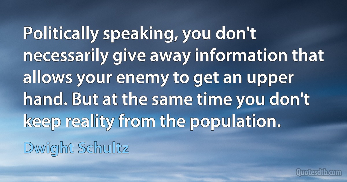 Politically speaking, you don't necessarily give away information that allows your enemy to get an upper hand. But at the same time you don't keep reality from the population. (Dwight Schultz)