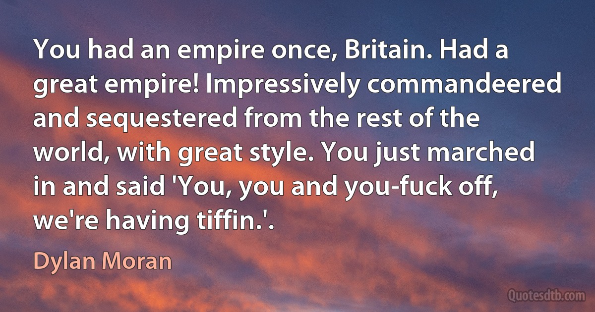 You had an empire once, Britain. Had a great empire! Impressively commandeered and sequestered from the rest of the world, with great style. You just marched in and said 'You, you and you-fuck off, we're having tiffin.'. (Dylan Moran)