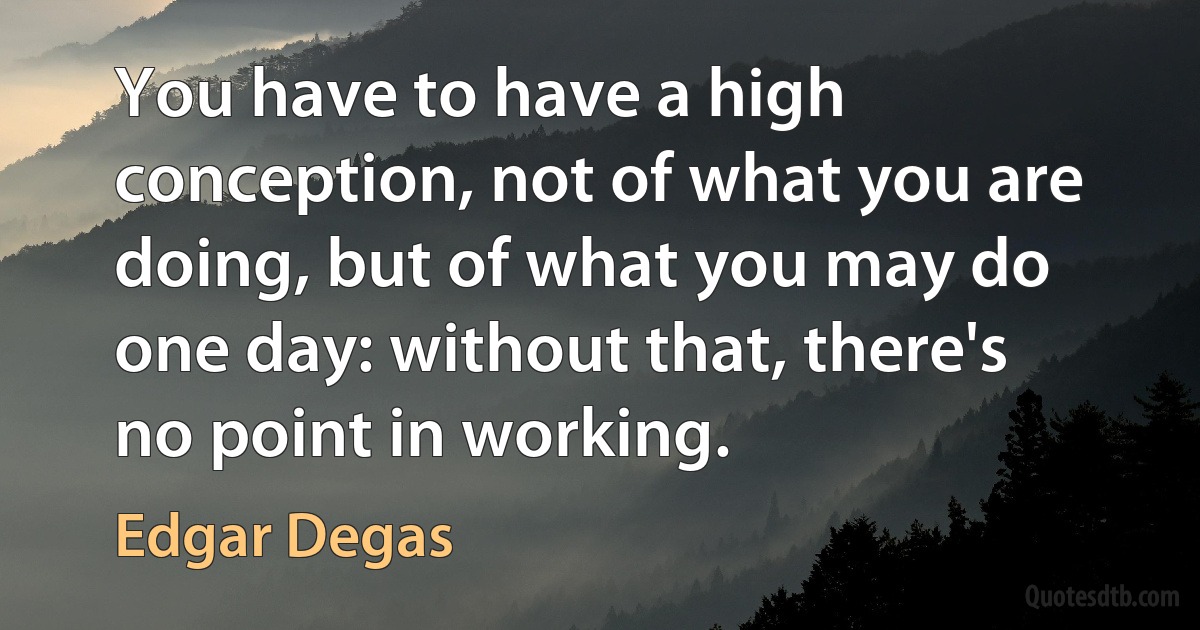 You have to have a high conception, not of what you are doing, but of what you may do one day: without that, there's no point in working. (Edgar Degas)